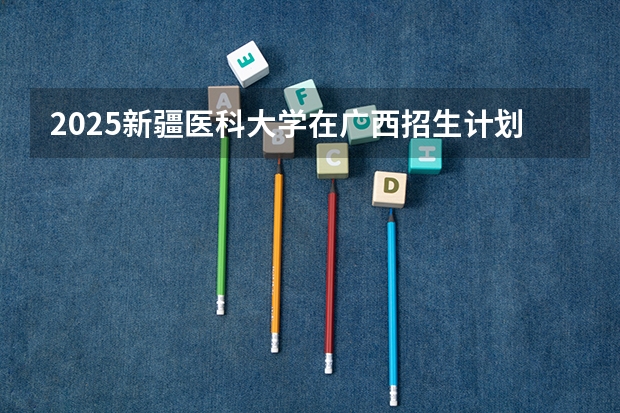 2025新疆医科大学在广西招生计划预测