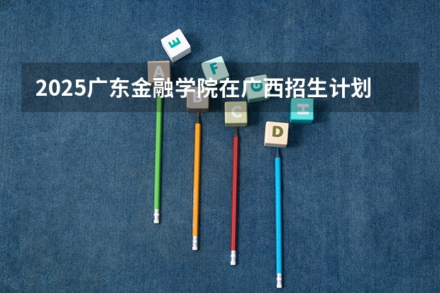 2025广东金融学院在广西招生计划预测