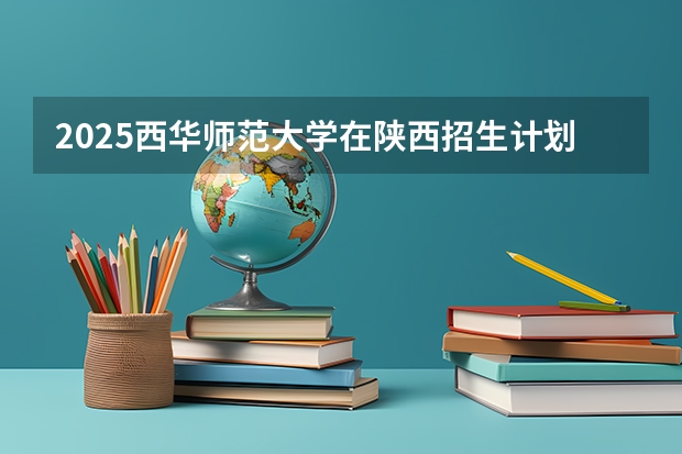 2025西华师范大学在陕西招生计划预测