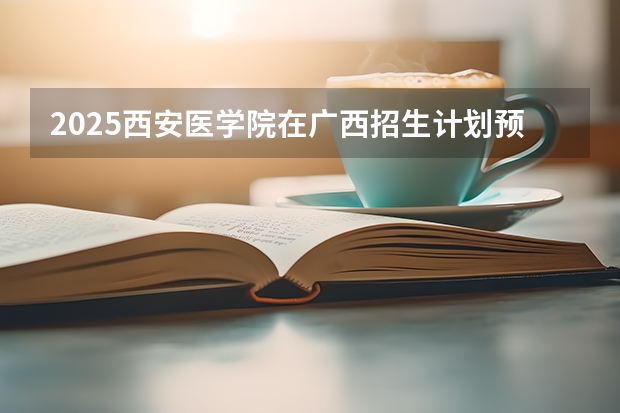 2025西安医学院在广西招生计划预测