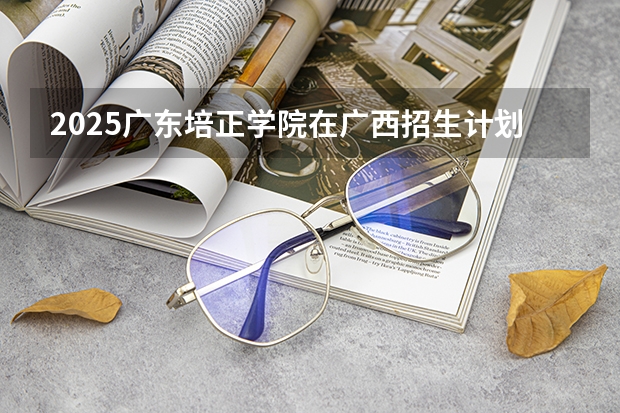 2025广东培正学院在广西招生计划预测