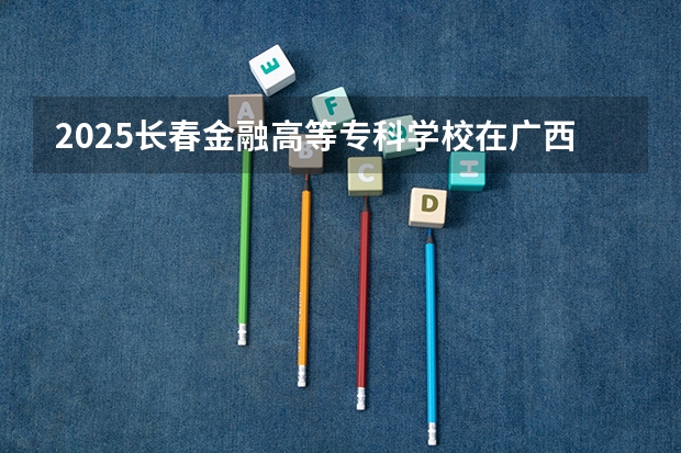 2025长春金融高等专科学校在广西招生计划预测
