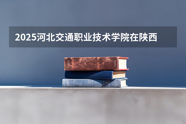 2025河北交通职业技术学院在陕西招生计划预测