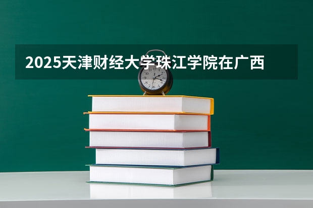 2025天津财经大学珠江学院在广西招生计划预测