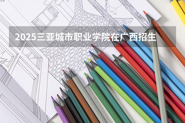 2025三亚城市职业学院在广西招生计划预测