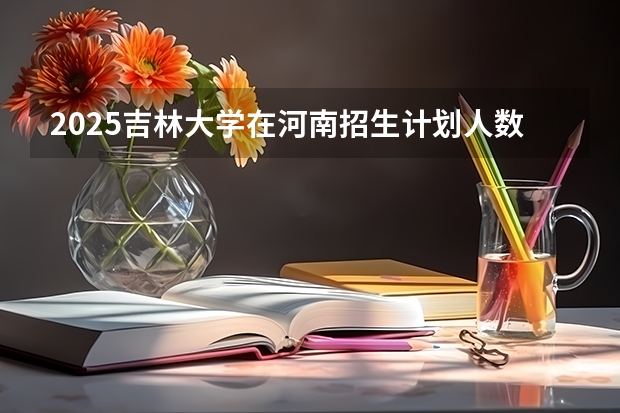2025吉林大学在河南招生计划人数汇总