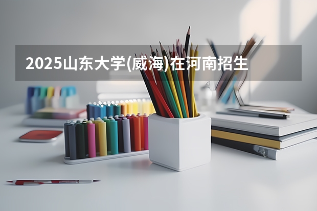 2025山东大学(威海)在河南招生计划人数汇总