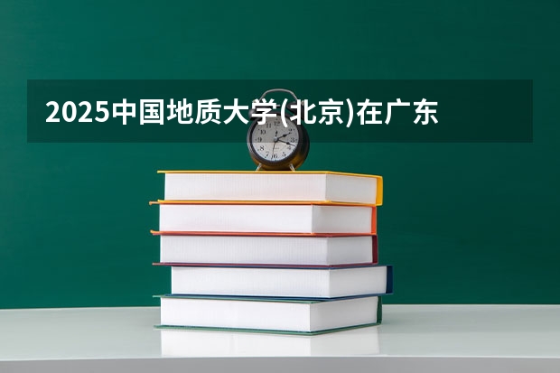 2025中国地质大学(北京)在广东招生计划人数汇总