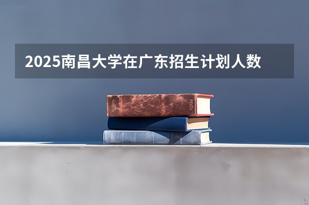 2025南昌大学在广东招生计划人数汇总