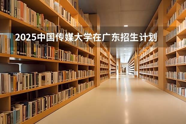 2025中国传媒大学在广东招生计划人数汇总