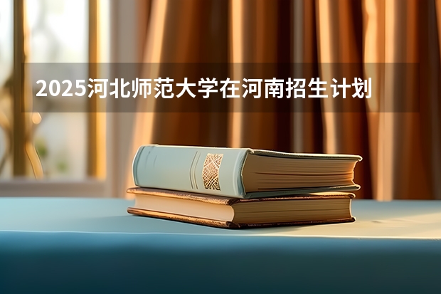 2025河北师范大学在河南招生计划人数汇总