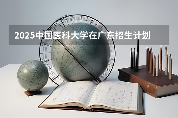 2025中国医科大学在广东招生计划人数汇总