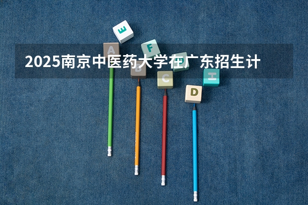 2025南京中医药大学在广东招生计划人数汇总