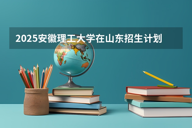 2025安徽理工大学在山东招生计划人数汇总