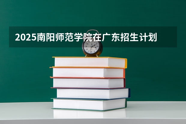 2025南阳师范学院在广东招生计划人数汇总