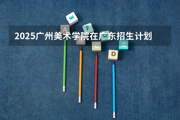 2025广州美术学院在广东招生计划人数汇总