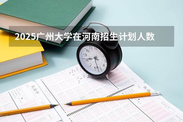 2025广州大学在河南招生计划人数汇总