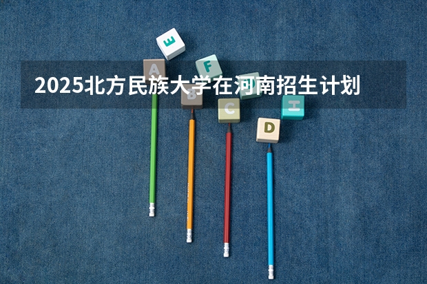 2025北方民族大学在河南招生计划人数汇总