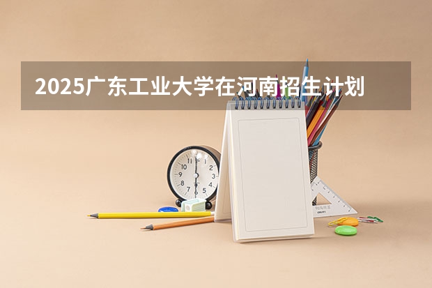 2025广东工业大学在河南招生计划人数汇总