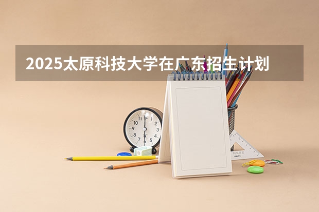 2025太原科技大学在广东招生计划人数汇总
