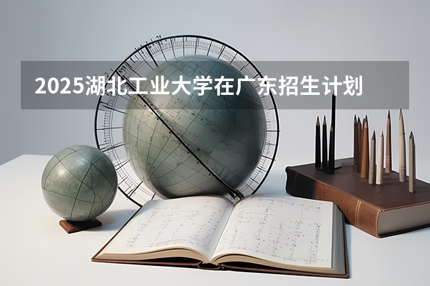 2025湖北工业大学在广东招生计划人数汇总