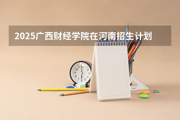2025广西财经学院在河南招生计划人数汇总