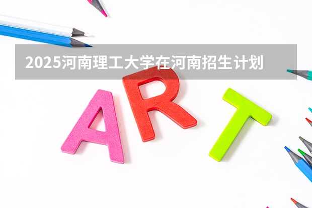 2025河南理工大学在河南招生计划人数汇总