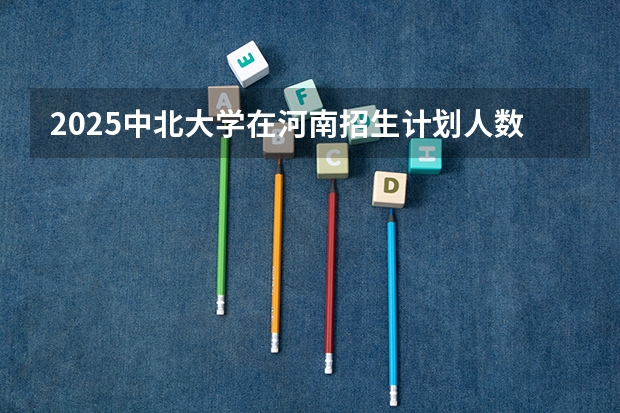 2025中北大学在河南招生计划人数汇总