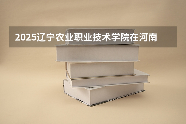 2025辽宁农业职业技术学院在河南招生计划人数汇总