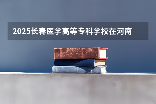 2025长春医学高等专科学校在河南招生计划人数汇总