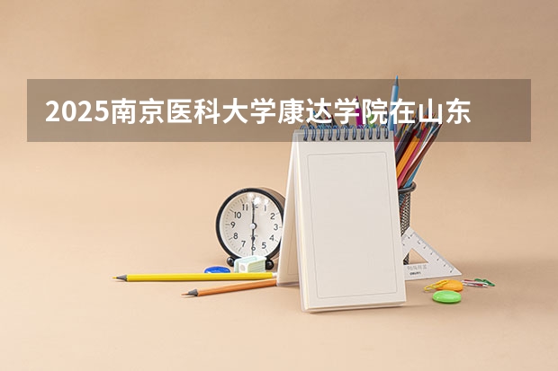 2025南京医科大学康达学院在山东招生计划人数汇总
