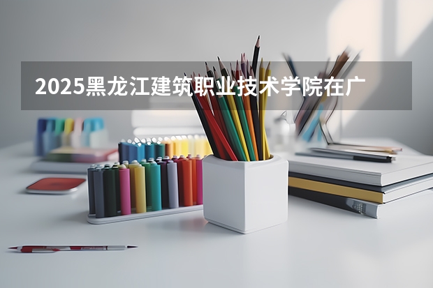 2025黑龙江建筑职业技术学院在广东招生计划人数汇总