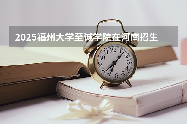 2025福州大学至诚学院在河南招生计划人数汇总