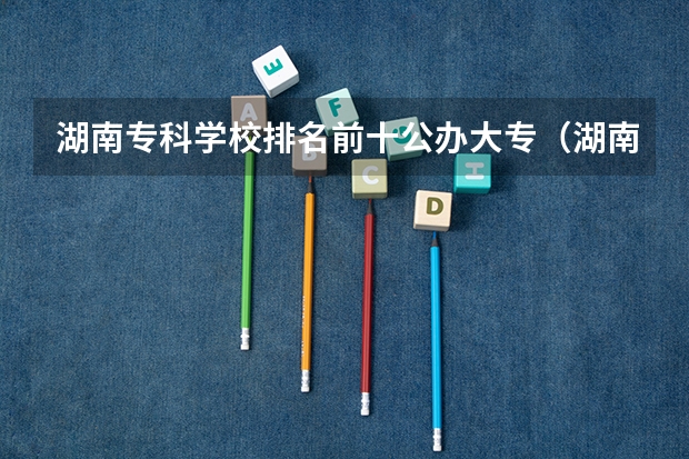 湖南专科学校排名前十公办大专（湖南省公办专科院校排名榜）